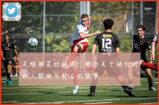 足球明星的旋律：那些关于他们的动人歌曲与背后的故事