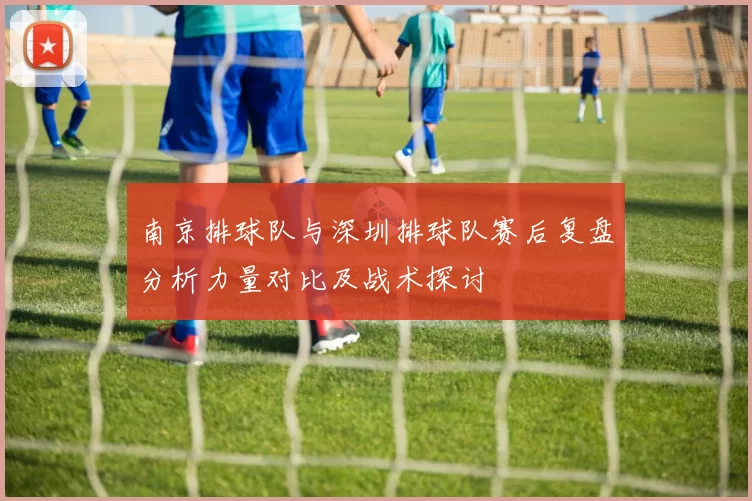 南京排球队与深圳排球队赛后复盘分析力量对比及战术探讨