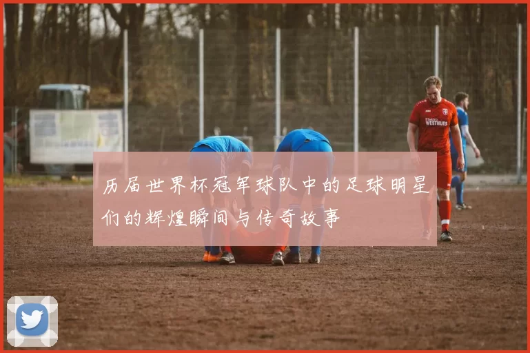 历届世界杯冠军球队中的足球明星们的辉煌瞬间与传奇故事
