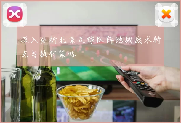 深入分析北京足球队阵地战战术特点与执行策略