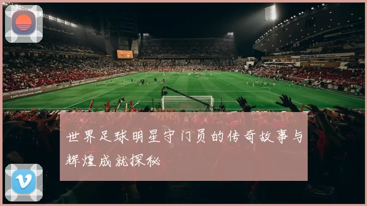 世界足球明星守门员的传奇故事与辉煌成就探秘