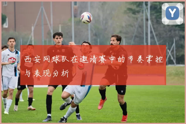 西安网球队在邀请赛中的节奏掌控与表现分析