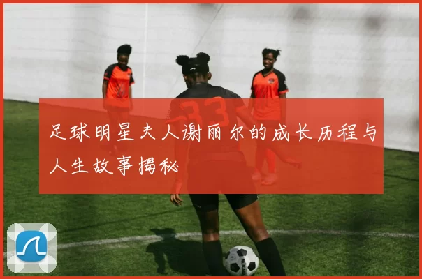 足球明星夫人谢丽尔的成长历程与人生故事揭秘