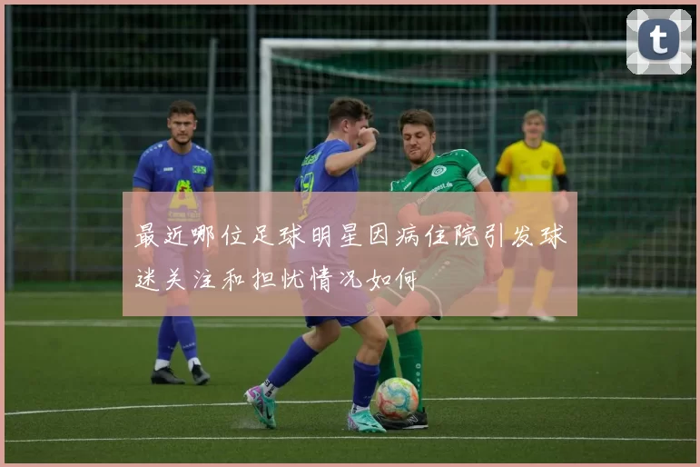 最近哪位足球明星因病住院引发球迷关注和担忧情况如何