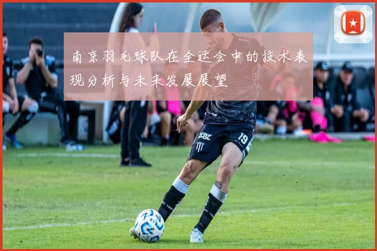 南京羽毛球队在全运会中的技术表现分析与未来发展展望