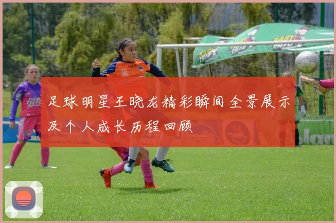 足球明星王晓龙精彩瞬间全景展示及个人成长历程回顾
