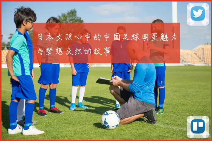日本女孩心中的中国足球明星魅力与梦想交织的故事